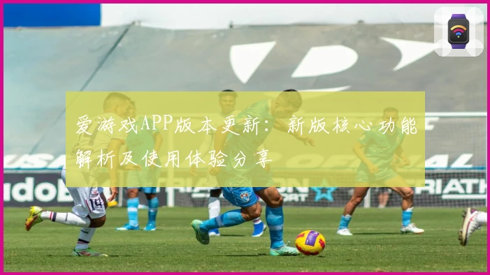 爱游戏APP版本更新：新版核心功能解析及使用体验分享