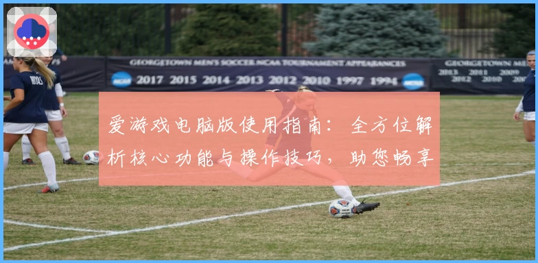 爱游戏电脑版使用指南：全方位解析核心功能与操作技巧，助您畅享游戏世界