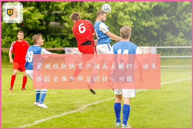 爱游戏新版客户端亮点解析：快来体验全面升级后的核心功能